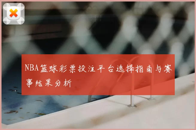 NBA篮球彩票投注平台选择指南与赛事结果分析