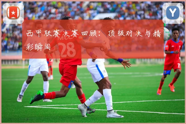 西甲联赛决赛回顾：顶级对决与精彩瞬间