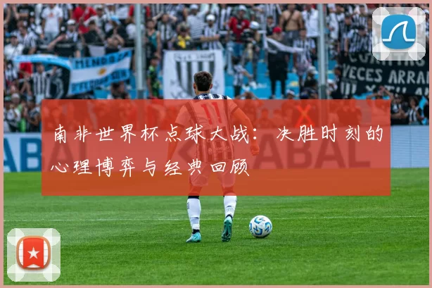 南非世界杯点球大战:决胜时刻的心理博弈与经典回顾