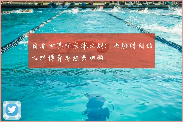 南非世界杯点球大战:决胜时刻的心理博弈与经典回顾