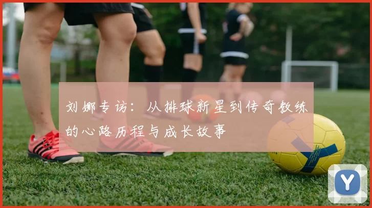 刘娜专访：从排球新星到传奇教练的心路历程与成长故事