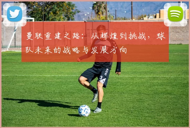 曼联重建之路：从辉煌到挑战，球队未来的战略与发展方向