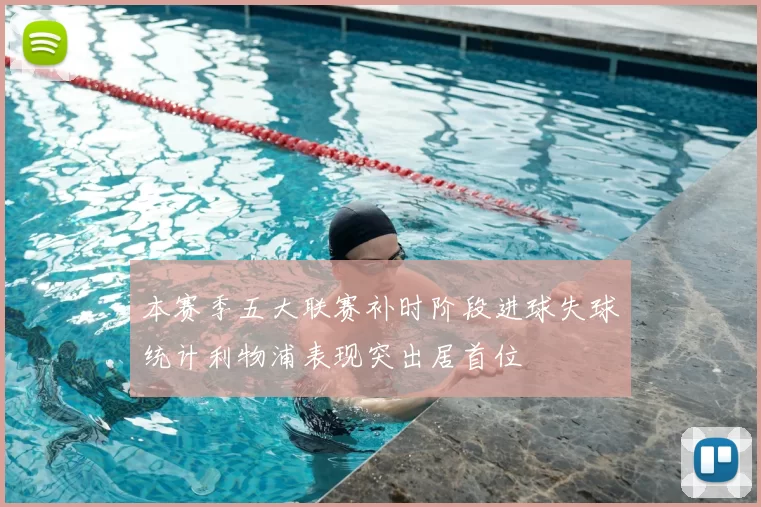 本赛季五大联赛补时阶段进球失球统计利物浦表现突出居首位