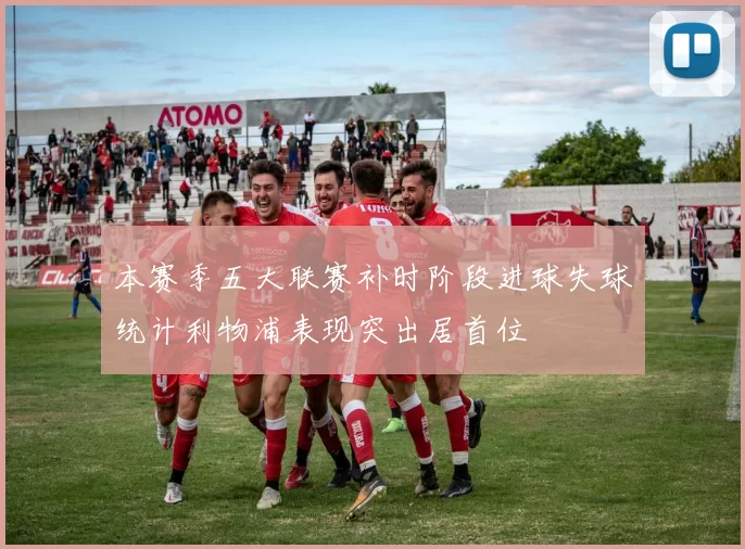 本赛季五大联赛补时阶段进球失球统计利物浦表现突出居首位