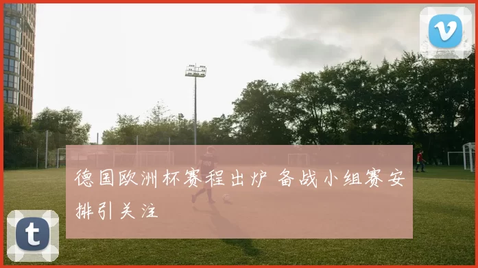德国欧洲杯赛程出炉 备战小组赛安排引关注
