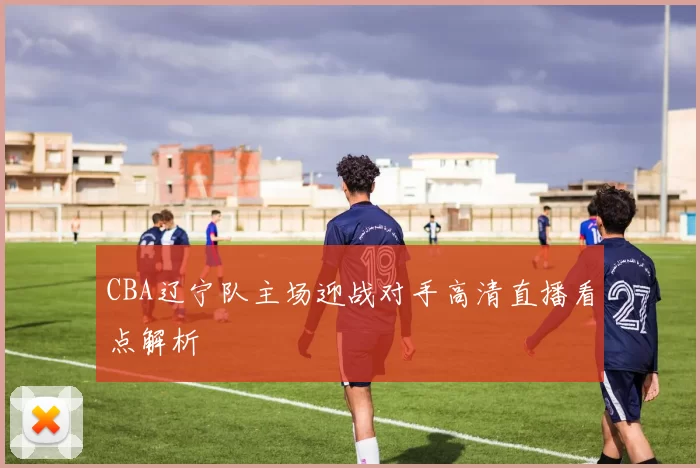 CBA辽宁队主场迎战对手高清直播看点解析