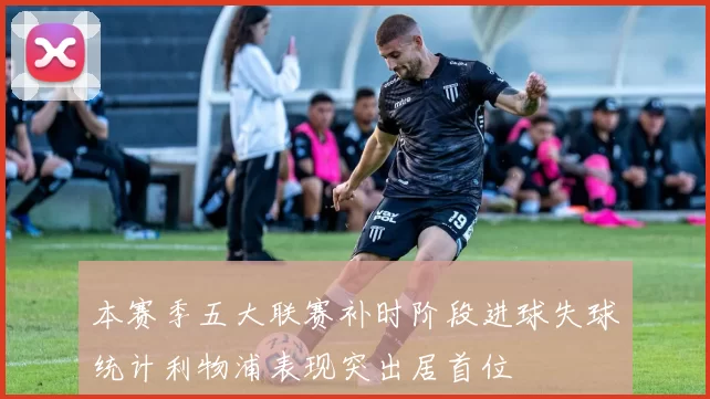 本赛季五大联赛补时阶段进球失球统计利物浦表现突出居首位