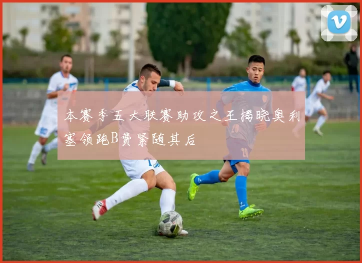 本赛季五大联赛助攻之王揭晓奥利塞领跑B费紧随其后