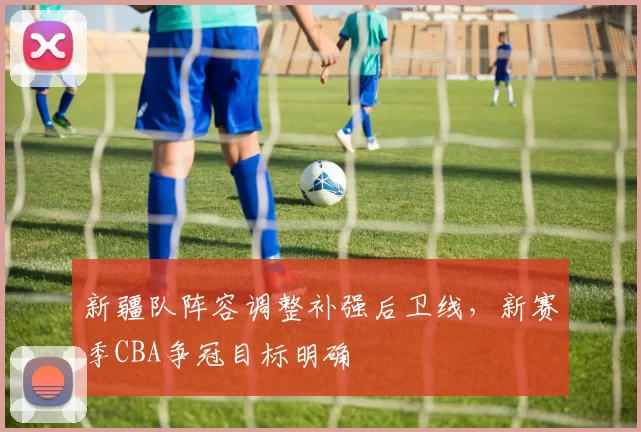 新疆队阵容调整补强后卫线，新赛季CBA争冠目标明确