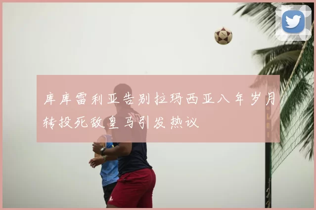 库库雷利亚告别拉玛西亚八年岁月转投死敌皇马引发热议