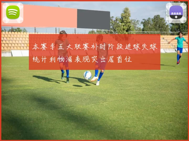 本赛季五大联赛补时阶段进球失球统计利物浦表现突出居首位