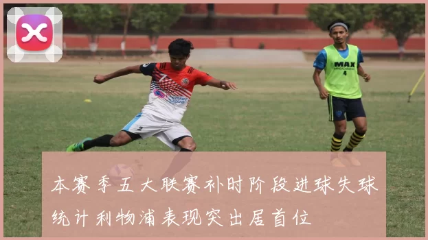 本赛季五大联赛补时阶段进球失球统计利物浦表现突出居首位