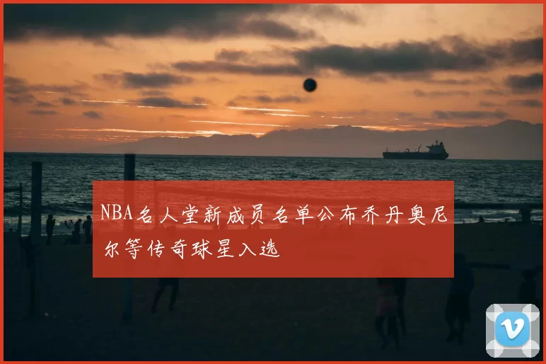 NBA名人堂新成员名单公布乔丹奥尼尔等传奇球星入选