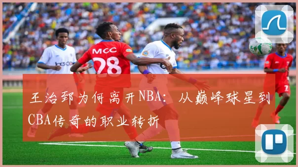 王治郅为何离开NBA：从巅峰球星到CBA传奇的职业转折