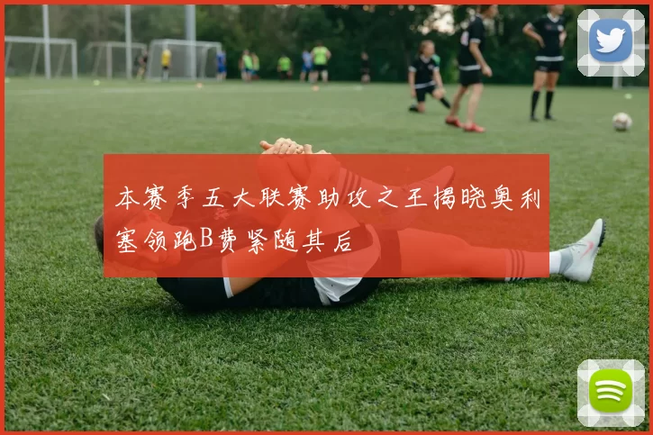本赛季五大联赛助攻之王揭晓奥利塞领跑B费紧随其后