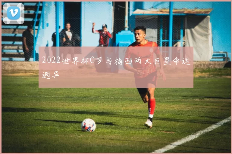 2022世界杯C罗与梅西两大巨星命运迥异