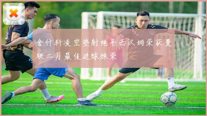 舍什科凌空垫射绝平西汉姆荣获曼联二月最佳进球殊荣