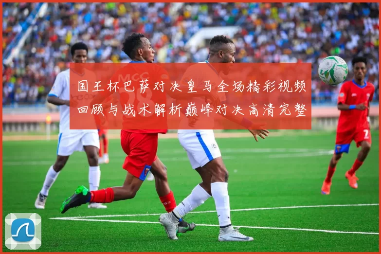 国王杯巴萨对决皇马全场精彩视频回顾与战术解析巅峰对决高清完整版