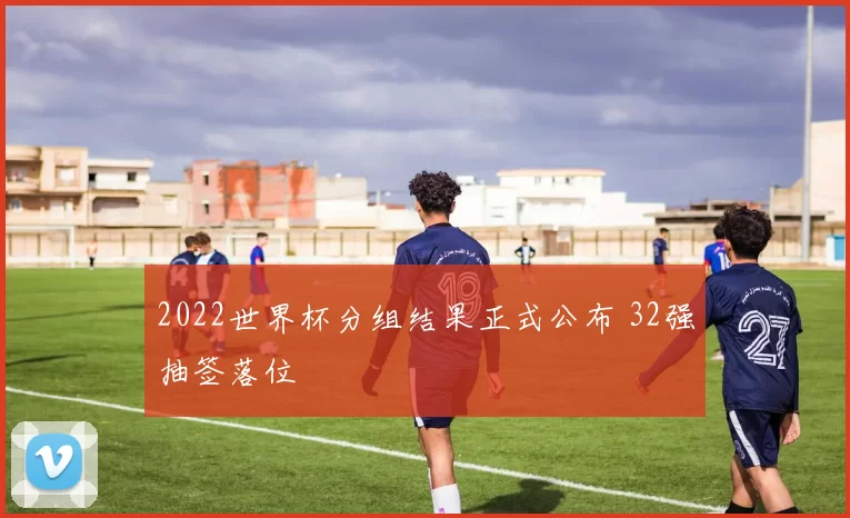 2022世界杯分组结果正式公布 32强抽签落位