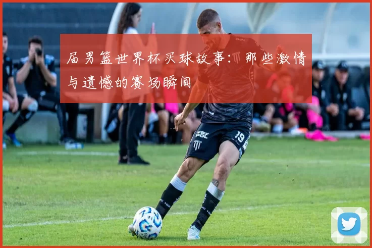 届男篮世界杯买球故事：那些激情与遗憾的赛场瞬间