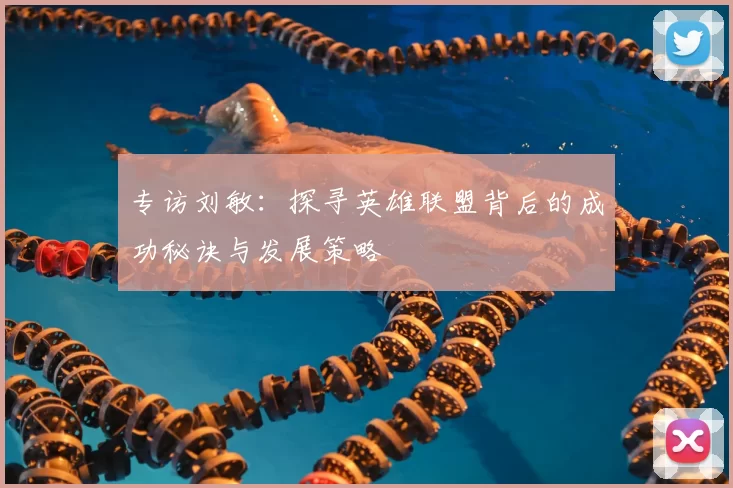 专访刘敏:探寻英雄联盟背后的成功秘诀与发展策略