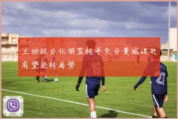 主动权分化明显枪手失分曼城追赶有望逆转局势