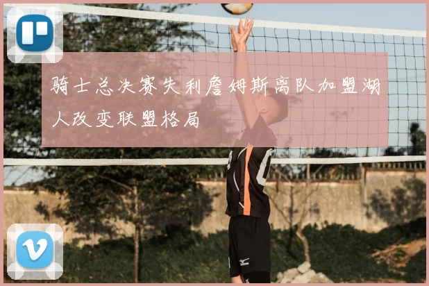 骑士总决赛失利詹姆斯离队加盟湖人改变联盟格局