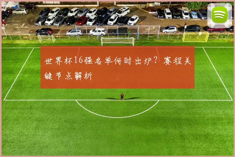世界杯16强名单何时出炉？赛程关键节点解析