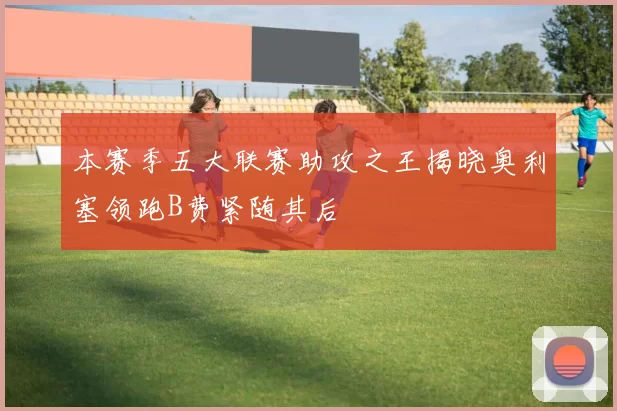 本赛季五大联赛助攻之王揭晓奥利塞领跑B费紧随其后