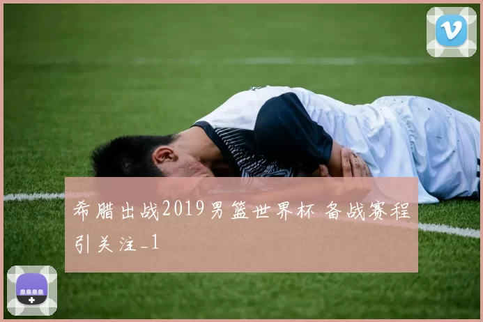 希腊出战2019男篮世界杯 备战赛程引关注_1