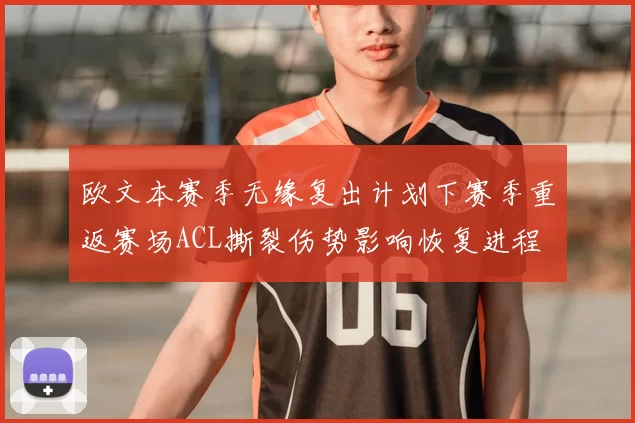 欧文本赛季无缘复出计划下赛季重返赛场ACL撕裂伤势影响恢复进程