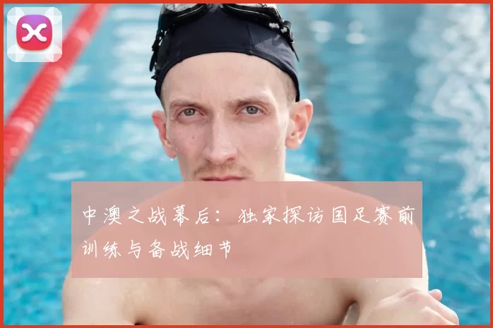 中澳之战幕后:独家探访国足赛前训练与备战细节