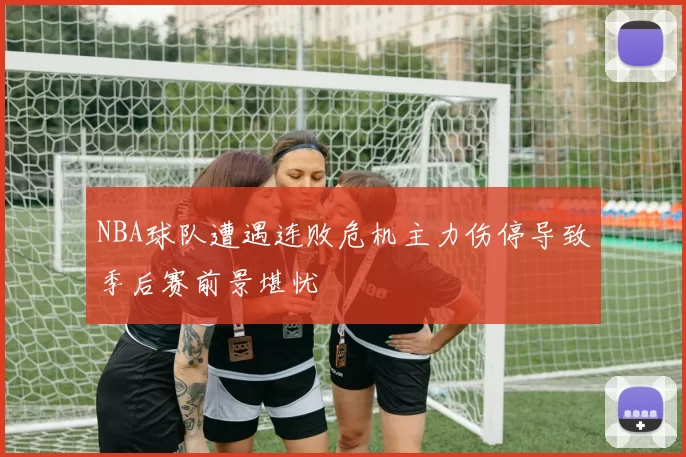 NBA球队遭遇连败危机主力伤停导致季后赛前景堪忧