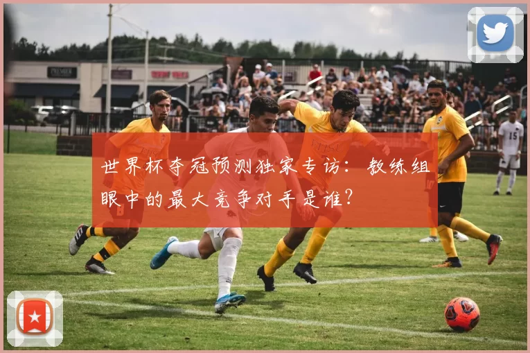 世界杯夺冠预测独家专访：教练组眼中的最大竞争对手是谁？