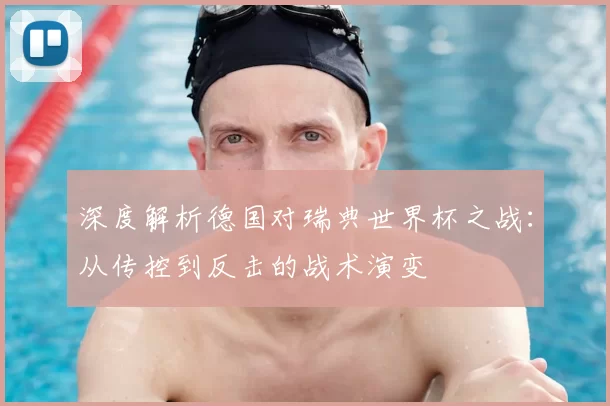 深度解析德国对瑞典世界杯之战:从传控到反击的战术演变