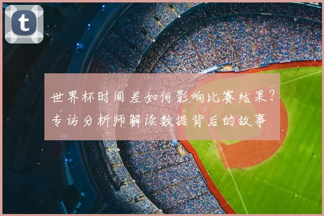 世界杯时间差如何影响比赛结果?专访分析师解读数据背后的故事