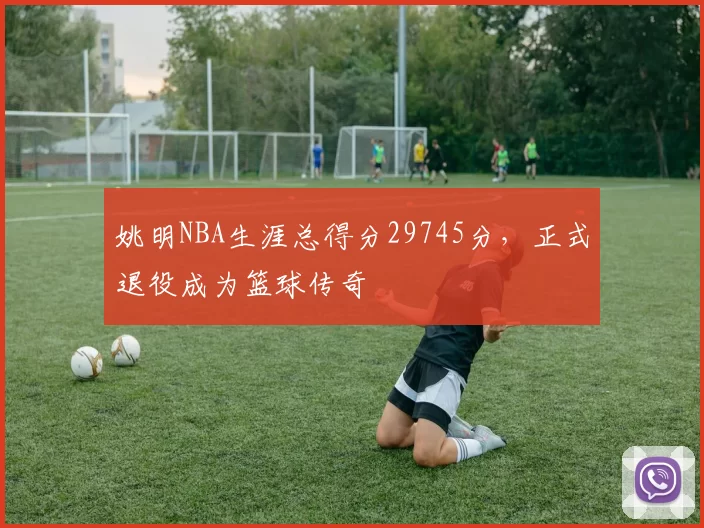 姚明NBA生涯总得分29745分，正式退役成为篮球传奇